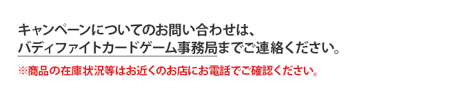 キャンペーンについてのお問い合わせは、バディファイトカードゲーム事務局までご連絡ください。※商品の在庫状況等はお近くのお店にお電話でご確認ください。