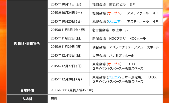 開催日 :2015年10月11日(日)福岡会場 南近代ビル 3F開催場所:2015年10月24日(土)札幌会場(オープン) アスティホール 4F2015年10月25日(日)札幌会場(ジュニア) アスティホール 4F2015年11月3日(火・祝)名古屋会場 吹上ホール 2015年11月22日(日)新潟会場 NOCプラザ NOCホール 2015年11月29日(日)仙台会場 アズテックミュージアム 大ホール2015年12月13日(日)大阪会場 ハナミズキホール2015年12月27日(日)東京会場(オープン) UDX 2Fイベントスペース+他階スペース2015年12月28日(月)東京会場(ジュニア/日本一決定戦) UDX 2Fイベントスペース+他階スペース実施時間:9:00-16:00 (最終入場15:30)入場料:無料入場特典:「ジャックナイフ“オーバーライト”」1枚
