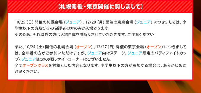 【札幌開催・東京開催に関しまして】10/25(日)開催の札幌会場(ジュニア)、12/28(日)開催の東京会場(ジュニア)につきましては、小学生以下の方及びその保護者の方のみが入場できます。そのため、それ以外の方は入場自体をお断りさせていただきます。ご注意ください。また、10/24(土)開催の札幌会場(オープン)、12/27(土)開催の東京会場(オープン)につきましては、全年齢の方がご参加いただけますが、ジュニア向けステージ、ジュニア限定のバディファイトカップ・ジュニア限定の9戦ファイトコーナーはございません。全てオープンクラスを対象とした内容となります。小学生以下の方が参加する場合は、あらかじめご注意ください。