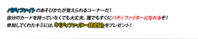 バディファイトのあそびかたが覚えられるコーナーだ!自分のカードを持っていなくても大丈夫。誰でもすぐにバディファイターになれるぞ!参加してくれたキミには、「バディファイター認定証」をプレゼント!