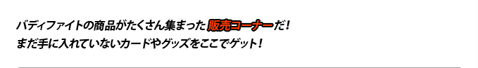 バディファイトの商品がたくさん集まった販売コーナーだ!まだ手に入れていないカードやグッズをここでゲット!
