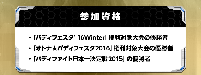 参加資格・「バディフェスタ’16Winter」権利対象大会の優勝者・「オトナ★バディフェスタ2016」権利対象大会の優勝者・「バディファイト日本一決定戦2015」の優勝者