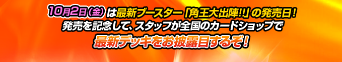 10月2日(金)は最新ブースター「角王大出陣!!」の発売日!発売を記念して、スタッフが全国のカードショップで最新デッキをお披露目するぞ!