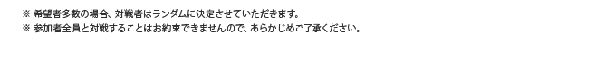 ※ 希望者多数の場合、対戦者はランダムに決定させていただきます。※ 参加者全員と対戦することはお約束できませんので、あらかじめご了承ください。