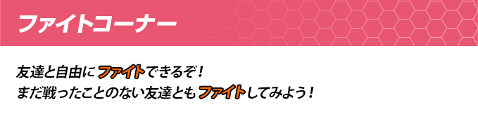 ファイトコーナー 友達と自由にファイトできるぞ!まだ戦ったことのない友達ともファイトしてみよう!