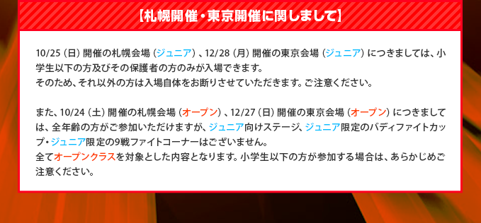 【札幌開催・東京開催に関しまして】10/25（日）開催の札幌会場（ジュニア）、12/28（日）開催の東京会場（ジュニア）につきましては、小学生以下の方及びその保護者の方のみが入場できます。そのため、それ以外の方は入場自体をお断りさせていただきます。ご注意ください。また、10/24（土）開催の札幌会場（オープン）、12/27（土）開催の東京会場（オープン）につきましては、全年齢の方がご参加いただけますが、ジュニア向けステージ、ジュニア限定のバディファイトカップ・ジュニア限定の9戦ファイトコーナーはございません。全てオープンクラスを対象とした内容となります。小学生以下の方が参加する場合は、あらかじめご注意ください。