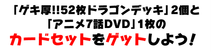 「ゲキ厚!!52枚ドラゴンデッキ」2個と「アニメ7話DVD」1枚のカードセットをゲットしよう！